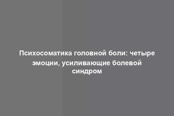 Психосоматика головной боли: четыре эмоции, усиливающие болевой синдром