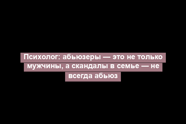 Психолог: абьюзеры — это не только мужчины, а скандалы в семье — не всегда абьюз