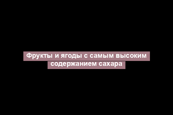 Фрукты и ягоды с самым высоким содержанием сахара