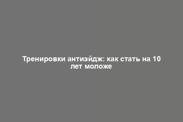 Тренировки антиэйдж: как стать на 10 лет моложе