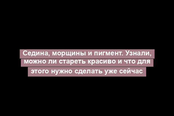 Седина, морщины и пигмент. Узнали, можно ли стареть красиво и что для этого нужно сделать уже сейчас