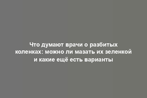 Что думают врачи о разбитых коленках: можно ли мазать их зеленкой и какие ещё есть варианты