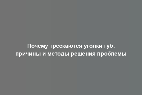 Почему трескаются уголки губ: причины и методы решения проблемы