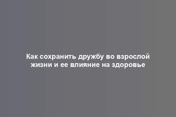 Как сохранить дружбу во взрослой жизни и ее влияние на здоровье