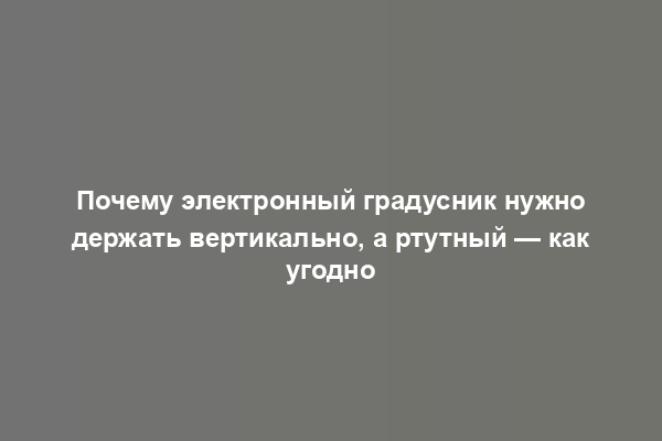 Почему электронный градусник нужно держать вертикально, а ртутный — как угодно