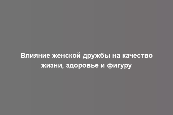 Влияние женской дружбы на качество жизни, здоровье и фигуру