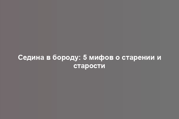 Седина в бороду: 5 мифов о старении и старости