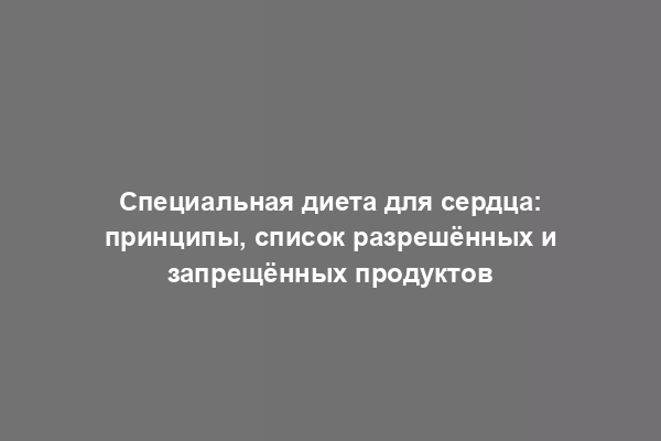 Специальная диета для сердца: принципы, список разрешённых и запрещённых продуктов