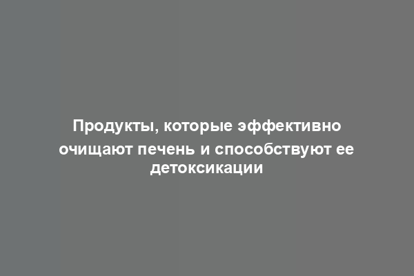 Продукты, которые эффективно очищают печень и способствуют ее детоксикации