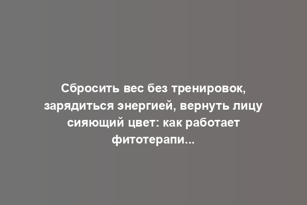 Сбросить вес без тренировок, зарядиться энергией, вернуть лицу сияющий цвет: как работает фитотерапия