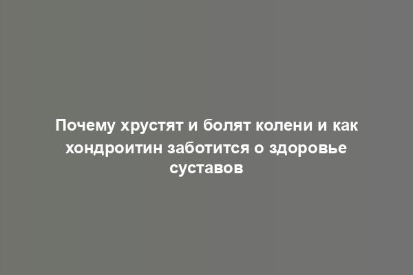 Почему хрустят и болят колени и как хондроитин заботится о здоровье суставов