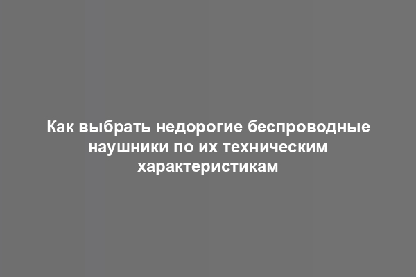 Как выбрать недорогие беспроводные наушники по их техническим характеристикам