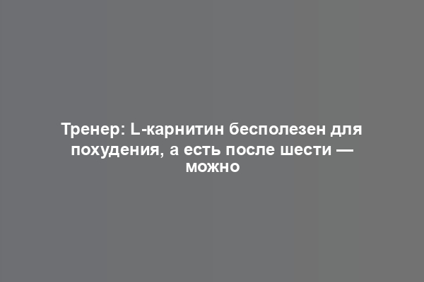 Тренер: L-карнитин бесполезен для похудения, а есть после шести — можно