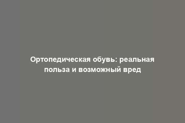 Ортопедическая обувь: реальная польза и возможный вред