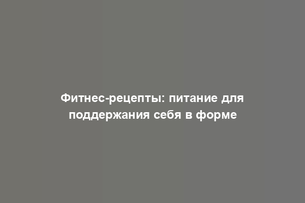 Фитнес-рецепты: питание для поддержания себя в форме