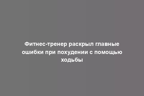 Фитнес-тренер раскрыл главные ошибки при похудении с помощью ходьбы