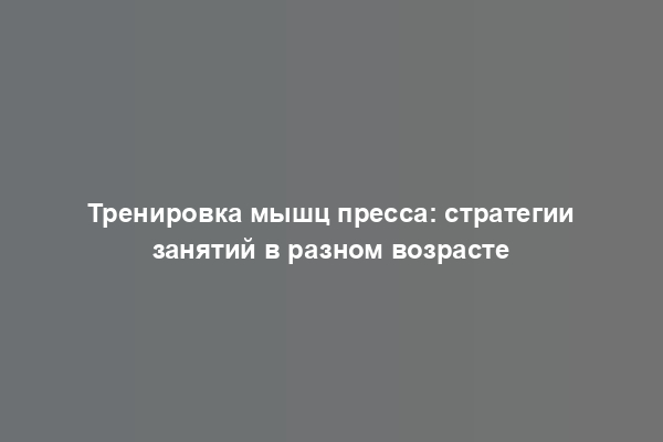 Тренировка мышц пресса: стратегии занятий в разном возрасте