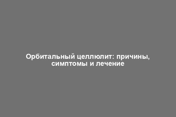 Орбитальный целлюлит: причины, симптомы и лечение