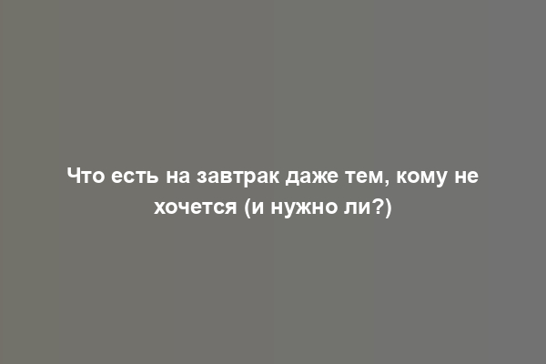 Что есть на завтрак даже тем, кому не хочется (и нужно ли?)