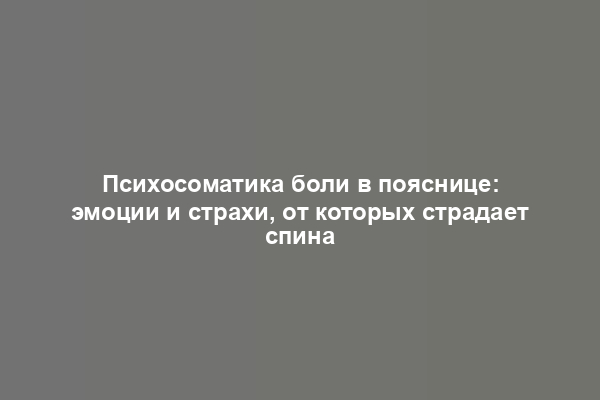 Психосоматика боли в пояснице: эмоции и страхи, от которых страдает спина