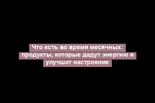 Что есть во время месячных: продукты, которые дадут энергию и улучшат настроение