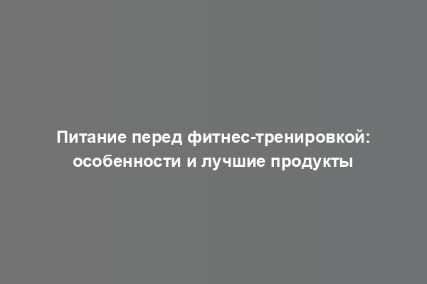 Питание перед фитнес-тренировкой: особенности и лучшие продукты