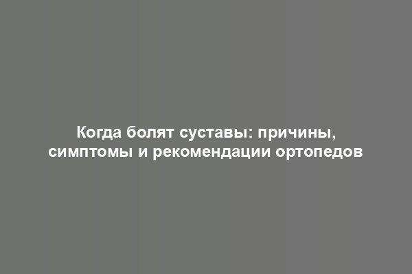 Когда болят суставы: причины, симптомы и рекомендации ортопедов