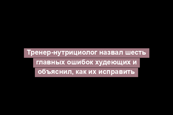 Тренер-нутрициолог назвал шесть главных ошибок худеющих и объяснил, как их исправить