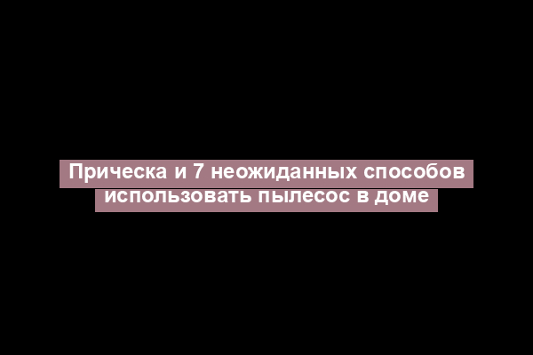 Прическа и 7 неожиданных способов использовать пылесос в доме