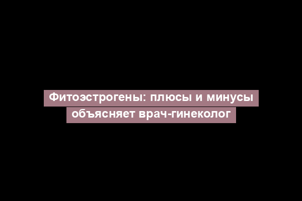 Фитоэстрогены: плюсы и минусы объясняет врач-гинеколог