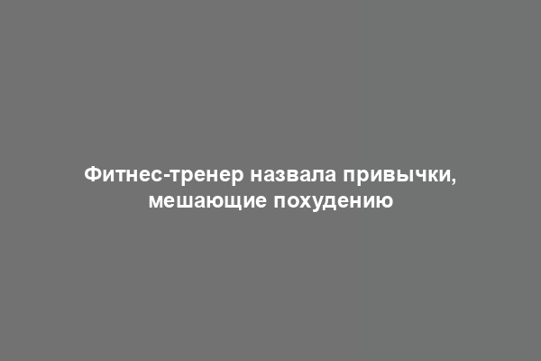 Фитнес-тренер назвала привычки, мешающие похудению