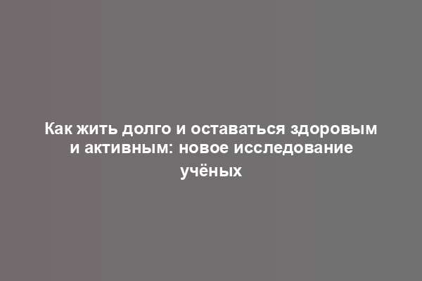 Как жить долго и оставаться здоровым и активным: новое исследование учёных