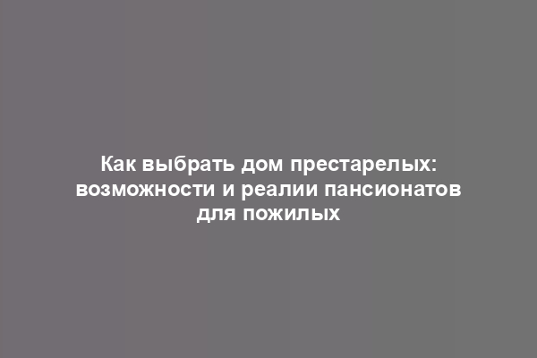 Как выбрать дом престарелых: возможности и реалии пансионатов для пожилых