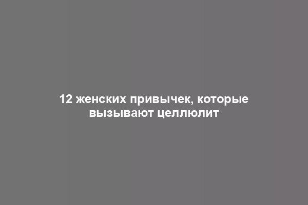 12 женских привычек, которые вызывают целлюлит