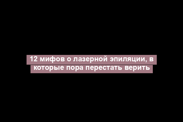 12 мифов о лазерной эпиляции, в которые пора перестать верить