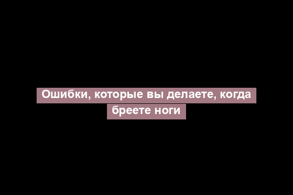 Ошибки, которые вы делаете, когда бреете ноги