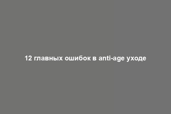 12 главных ошибок в anti-age уходе