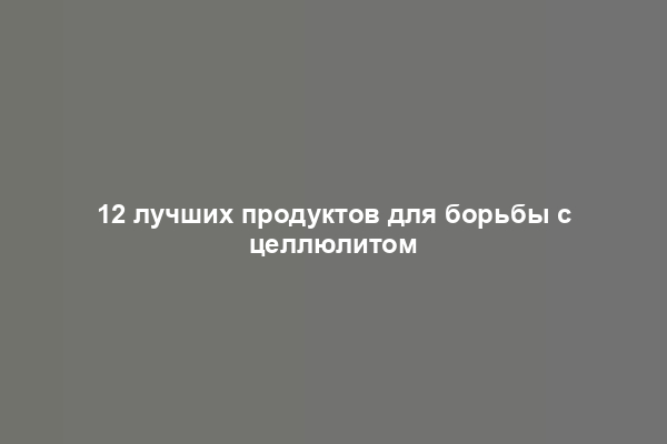 12 лучших продуктов для борьбы с целлюлитом