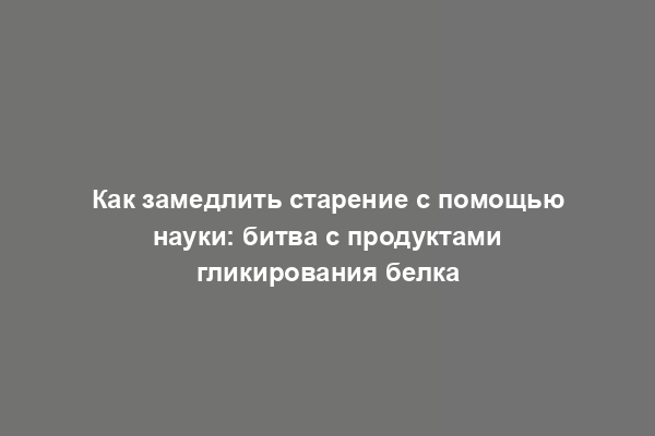 Как замедлить старение с помощью науки: битва с продуктами гликирования белка