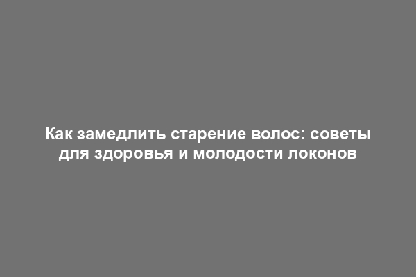 Как замедлить старение волос: советы для здоровья и молодости локонов